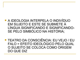  A IDEOLOGIA INTERPELA O INDIVÍDUO
EM SUJEITO E ESTE SE SUBMETE À
LÍNGUA SIGNIFICANDO E SIGNIFICANDO-
SE PELO SIMBÓLICO NA HISTÓRIA;
 TEATRO DA CONSCIÊNCIA: EU VEJO / EU
FALO = EFEITO IDEOLÓGICO PELO QUAL
O SUJEITO SE COLOCA COMO ORIGEM
DO QUE DIZ
 