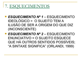 7. ESQUECIMENTOS
 ESQUECIMENTO Nº 1 – ESQUECIMENTO
IDEOLÓGICO = O SUJEITO TEM A
ILUSÃO DE SER A ORIGEM DO QUE DIZ
(INCONSCIENTE)
 ESQUECIMENTO Nº 2 – ESQUECIMENTO
ENUNCIATIVO = O SUJEITO ESQUECE
QUE HÁ OUTROS SENTIDOS POSSÍVEIS;
“A SINTAXE SIGNIFICA” (ORLANDI, 1999)
 