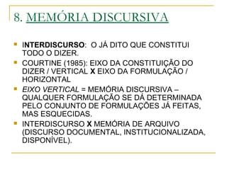 8. MEMÓRIA DISCURSIVA
 INTERDISCURSO: O JÁ DITO QUE CONSTITUI
TODO O DIZER.
 COURTINE (1985): EIXO DA CONSTITUIÇÃO DO
DIZER / VERTICAL X EIXO DA FORMULAÇÃO /
HORIZONTAL
 EIXO VERTICAL = MEMÓRIA DISCURSIVA –
QUALQUER FORMULAÇÃO SE DÁ DETERMINADA
PELO CONJUNTO DE FORMULAÇÕES JÁ FEITAS,
MAS ESQUECIDAS.
 INTERDISCURSO X MEMÓRIA DE ARQUIVO
(DISCURSO DOCUMENTAL, INSTITUCIONALIZADA,
DISPONÍVEL).
 