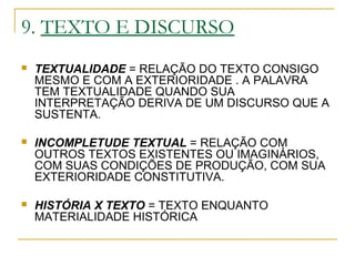 9. TEXTO E DISCURSO
 TEXTUALIDADE = RELAÇÃO DO TEXTO CONSIGO
MESMO E COM A EXTERIORIDADE . A PALAVRA
TEM TEXTUALIDADE QUANDO SUA
INTERPRETAÇÃO DERIVA DE UM DISCURSO QUE A
SUSTENTA.
 INCOMPLETUDE TEXTUAL = RELAÇÃO COM
OUTROS TEXTOS EXISTENTES OU IMAGINÁRIOS,
COM SUAS CONDIÇÕES DE PRODUÇÃO, COM SUA
EXTERIORIDADE CONSTITUTIVA.
 HISTÓRIA X TEXTO = TEXTO ENQUANTO
MATERIALIDADE HISTÓRICA
 