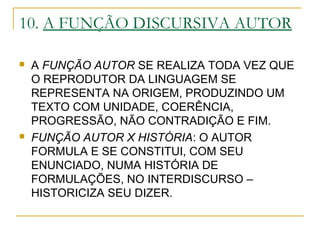 10. A FUNÇÃO DISCURSIVA AUTOR
 A FUNÇÃO AUTOR SE REALIZA TODA VEZ QUE
O REPRODUTOR DA LINGUAGEM SE
REPRESENTA NA ORIGEM, PRODUZINDO UM
TEXTO COM UNIDADE, COERÊNCIA,
PROGRESSÃO, NÃO CONTRADIÇÃO E FIM.
 FUNÇÃO AUTOR X HISTÓRIA: O AUTOR
FORMULA E SE CONSTITUI, COM SEU
ENUNCIADO, NUMA HISTÓRIA DE
FORMULAÇÕES, NO INTERDISCURSO –
HISTORICIZA SEU DIZER.
 