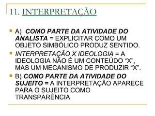 11. INTERPRETAÇÃO
 A) COMO PARTE DA ATIVIDADE DO
ANALISTA = EXPLICITAR COMO UM
OBJETO SIMBÓLICO PRODUZ SENTIDO.
 INTERPRETAÇÃO X IDEOLOGIA = A
IDEOLOGIA NÃO É UM CONTEÚDO “X”,
MAS UM MECANISMO DE PRODUZIR “X”.
 B) COMO PARTE DA ATIVIDADE DO
SUJEITO = A INTERPRETAÇÃO APARECE
PARA O SUJEITO COMO
TRANSPARÊNCIA
 