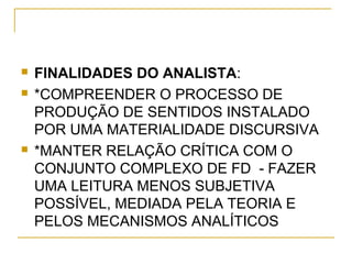  FINALIDADES DO ANALISTA:
 *COMPREENDER O PROCESSO DE
PRODUÇÃO DE SENTIDOS INSTALADO
POR UMA MATERIALIDADE DISCURSIVA
 *MANTER RELAÇÃO CRÍTICA COM O
CONJUNTO COMPLEXO DE FD - FAZER
UMA LEITURA MENOS SUBJETIVA
POSSÍVEL, MEDIADA PELA TEORIA E
PELOS MECANISMOS ANALÍTICOS
 