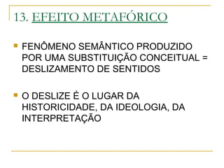 13. EFEITO METAFÓRICO
 FENÔMENO SEMÂNTICO PRODUZIDO
POR UMA SUBSTITUIÇÃO CONCEITUAL =
DESLIZAMENTO DE SENTIDOS
 O DESLIZE É O LUGAR DA
HISTORICIDADE, DA IDEOLOGIA, DA
INTERPRETAÇÃO
 