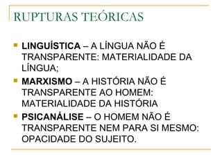 RUPTURAS TEÓRICAS
 LINGUÍSTICA – A LÍNGUA NÃO É
TRANSPARENTE: MATERIALIDADE DA
LÍNGUA;
 MARXISMO – A HISTÓRIA NÃO É
TRANSPARENTE AO HOMEM:
MATERIALIDADE DA HISTÓRIA
 PSICANÁLISE – O HOMEM NÃO É
TRANSPARENTE NEM PARA SI MESMO:
OPACIDADE DO SUJEITO.
 