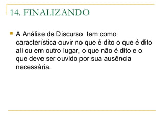 14. FINALIZANDO
 A Análise de Discurso tem como
característica ouvir no que é dito o que é dito
ali ou em outro lugar, o que não é dito e o
que deve ser ouvido por sua ausência
necessária.
 