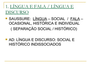 1. LÍNGUA E FALA / LÍNGUA E
DISCURSO
 SAUSSURE: LÍNGUA – SOCIAL / FALA –
OCASIONAL, HISTÓRICA E INDIVIDUAL
( SEPARAÇÃO SOCIAL / HISTÓRICO)
 AD: LÍNGUA E DISCURSO: SOCIAL E
HISTÓRICO INDISSOCIADOS
 