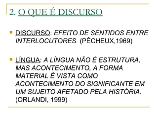 2. O QUE É DISCURSO
 DISCURSO: EFEITO DE SENTIDOS ENTRE
INTERLOCUTORES (PÊCHEUX,1969)
 LÍNGUA: A LÍNGUA NÃO É ESTRUTURA,
MAS ACONTECIMENTO, A FORMA
MATERIAL É VISTA COMO
ACONTECIMENTO DO SIGNIFICANTE EM
UM SUJEITO AFETADO PELA HISTÓRIA.
(ORLANDI, 1999)
 
