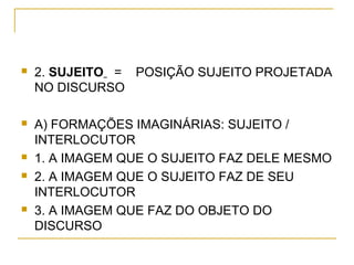  2. SUJEITO = POSIÇÃO SUJEITO PROJETADA
NO DISCURSO
 A) FORMAÇÕES IMAGINÁRIAS: SUJEITO /
INTERLOCUTOR
 1. A IMAGEM QUE O SUJEITO FAZ DELE MESMO
 2. A IMAGEM QUE O SUJEITO FAZ DE SEU
INTERLOCUTOR
 3. A IMAGEM QUE FAZ DO OBJETO DO
DISCURSO
 