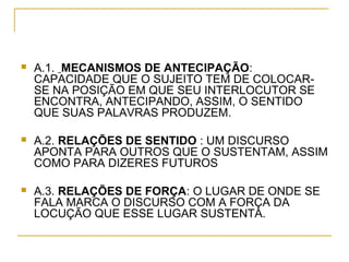  A.1. MECANISMOS DE ANTECIPAÇÃO:
CAPACIDADE QUE O SUJEITO TEM DE COLOCAR-
SE NA POSIÇÃO EM QUE SEU INTERLOCUTOR SE
ENCONTRA, ANTECIPANDO, ASSIM, O SENTIDO
QUE SUAS PALAVRAS PRODUZEM.
 A.2. RELAÇÕES DE SENTIDO : UM DISCURSO
APONTA PARA OUTROS QUE O SUSTENTAM, ASSIM
COMO PARA DIZERES FUTUROS
 A.3. RELAÇÕES DE FORÇA: O LUGAR DE ONDE SE
FALA MARCA O DISCURSO COM A FORÇA DA
LOCUÇÃO QUE ESSE LUGAR SUSTENTA.
 