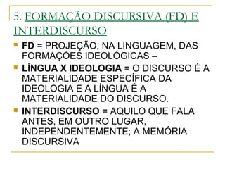 5. FORMAÇÃO DISCURSIVA (FD) E
INTERDISCURSO
 FD = PROJEÇÃO, NA LINGUAGEM, DAS
FORMAÇÕES IDEOLÓGICAS –
 LÍNGUA X IDEOLOGIA = O DISCURSO É A
MATERIALIDADE ESPECÍFICA DA
IDEOLOGIA E A LÍNGUA É A
MATERIALIDADE DO DISCURSO.
 INTERDISCURSO = AQUILO QUE FALA
ANTES, EM OUTRO LUGAR,
INDEPENDENTEMENTE; A MEMÓRIA
DISCURSIVA
 