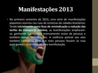 Manifestações 2013
• No primeiro semestre de 2013, uma série de manifestações
populares ocorreu nas ruas de centenas de cidades brasileiras.
Tendo inicialmente como foco de reivindicação a redução das
tarifas do transporte coletivo, as manifestações ampliaram-
se, ganhando um número imensamente maior de pessoas e
também novas reivindicações. A violência policial aos atos
também contribuiu para que mais pessoas fossem às ruas
para garantir os direitos de livre manifestação.
 