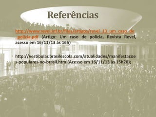 Referências
• http://www.revel.inf.br/files/artigos/revel_13_um_caso_de
_policia.pdf (Artigo: Um caso de polícia, Revista Revel,
acesso em 16/11/13 às 16h)
• http://vestibular.brasilescola.com/atualidades/manifestacoe
s-populares-no-brasil.htm (Acesso em 16/11/13 às 15h20);
 