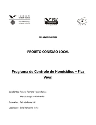 RELATÓRIO FINAL

PROJETO CONEXÃO LOCAL

Programa de Controle de Homicídios – Fica
Vivo!

Estudantes: Renato Romero Toledo Farias
Marcos Augusto Noro Filho
Supervisor: Patrícia Laczynski
Localidade: Belo Horizonte (MG)

 