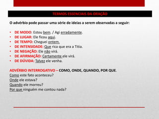 TERMOS ESSENCIAIS DA ORAÇÃO
O advérbio pode passar uma série de ideias a serem observadas a seguir:
• DE MODO: Estou bem. / Agi erradamente.
• DE LUGAR: Ele ficou aqui.
• DE TEMPO: Cheguei ontem.
• DE INTENSIDADE: Que rica que era a Titia.
• DE NEGAÇÃO: Ele não virá.
• DE AFIRMAÇÃO: Certamente ele virá.
• DE DÚVIDA: Talvez ele venha.
ADVÉRBIO INTERROGATIVO – COMO, ONDE, QUANDO, POR QUE.
Como este fato aconteceu?
Onde ele estava?
Quando ele morreu?
Por que ninguém me contou nada?
 