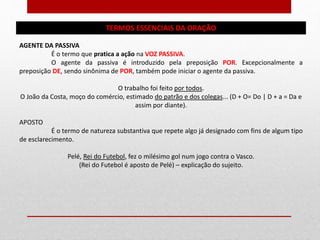 TERMOS ESSENCIAIS DA ORAÇÃO
AGENTE DA PASSIVA
É o termo que pratica a ação na VOZ PASSIVA.
O agente da passiva é introduzido pela preposição POR. Excepcionalmente a
preposição DE, sendo sinônima de POR, também pode iniciar o agente da passiva.
O trabalho foi feito por todos.
O João da Costa, moço do comércio, estimado do patrão e dos colegas... (D + O= Do | D + a = Da e
assim por diante).
APOSTO
É o termo de natureza substantiva que repete algo já designado com fins de algum tipo
de esclarecimento.
Pelé, Rei do Futebol, fez o milésimo gol num jogo contra o Vasco.
(Rei do Futebol é aposto de Pelé) – explicação do sujeito.
 