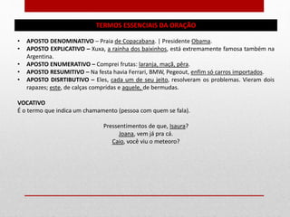 TERMOS ESSENCIAIS DA ORAÇÃO
• APOSTO DENOMINATIVO – Praia de Copacabana. | Presidente Obama.
• APOSTO EXPLICATIVO – Xuxa, a rainha dos baixinhos, está extremamente famosa também na
Argentina.
• APOSTO ENUMERATIVO – Comprei frutas: laranja, maçã, pêra.
• APOSTO RESUMITIVO – Na festa havia Ferrari, BMW, Pegeout, enfim só carros importados.
• APOSTO DISRTIBUTIVO – Eles, cada um de seu jeito, resolveram os problemas. Vieram dois
rapazes; este, de calças compridas e aquele, de bermudas.
VOCATIVO
É o termo que indica um chamamento (pessoa com quem se fala).
Pressentimentos de que, Isaura?
Joana, vem já pra cá.
Caio, você viu o meteoro?
 