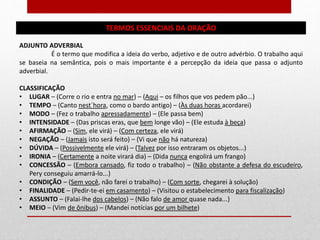 TERMOS ESSENCIAIS DA ORAÇÃO
ADJUNTO ADVERBIAL
É o termo que modifica a ideia do verbo, adjetivo e de outro advérbio. O trabalho aqui
se baseia na semântica, pois o mais importante é a percepção da ideia que passa o adjunto
adverbial.
CLASSIFICAÇÃO
• LUGAR – (Corre o rio e entra no mar) – (Aqui – os filhos que vos pedem pão...)
• TEMPO – (Canto nest`hora, como o bardo antigo) – (Às duas horas acordarei)
• MODO – (Fez o trabalho apressadamente) – (Ele passa bem)
• INTENSIDADE – (Das priscas eras, que bem longe vão) – (Ele estuda à beça)
• AFIRMAÇÃO – (Sim, ele virá) – (Com certeza, ele virá)
• NEGAÇÃO – (Jamais isto será feito) – (Vi que não há natureza)
• DÚVIDA – (Possivelmente ele virá) – (Talvez por isso entraram os objetos...)
• IRONIA – (Certamente a noite virará dia) – (Dida nunca engolirá um frango)
• CONCESSÃO – (Embora cansado, fiz todo o trabalho) – (Não obstante a defesa do escudeiro,
Pery conseguiu amarrá-lo...)
• CONDIÇÃO – (Sem você, não farei o trabalho) – (Com sorte, chegarei à solução)
• FINALIDADE – (Pedir-te-ei em casamento) – (Visitou o estabelecimento para fiscalização)
• ASSUNTO – (Falai-lhe dos cabelos) – (Não falo de amor quase nada...)
• MEIO – (Vim de ônibus) – (Mandei notícias por um bilhete)
 
