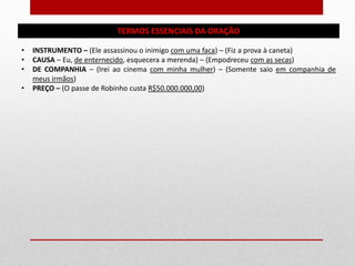 TERMOS ESSENCIAIS DA ORAÇÃO
• INSTRUMENTO – (Ele assassinou o inimigo com uma faca) – (Fiz a prova à caneta)
• CAUSA – Eu, de enternecido, esquecera a merenda) – (Empodreceu com as secas)
• DE COMPANHIA – (Irei ao cinema com minha mulher) – (Somente saio em companhia de
meus irmãos)
• PREÇO – (O passe de Robinho custa R$50.000.000,00)
 