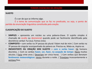 TERMOS ESSENCIAIS DA ORAÇÃO
SUJEITO
É o ser de que se informa algo.
É o tema da comunicação que se faz no predicado, ou seja, o ponto de
partida da enunciação linguística constituída pela oração.
CLASSIFICAÇÃO DO SUJEITO
• SIMPLES – apresenta um núcleo ou uma palavra-chave. O sujeito simples é
chamado de oculto ou desinencial quando pode ser facilmente identificado pela
desinência verbal: Fui (eu); Fomos (nós).
• COMPOSTO – com verbo na 3ª pessoa do plural: Falam mal de mim | Com verbo na
3ª pessoa do singular acompanhado da palavra se: Precisa-se, Mata-se, Aspira-se.
• INESXISTENTE OU ORAÇÃO SEM SUJEITO – com o verbo haver: Há homens
discretos. | Com os verbos haver, ser, fazer, na acepção de tempo: Havia muitos
séculos / Fazia vinte anos / Deveriam ser cinco horas. | Com verbos que denotam
fenômenos meteorológicos: nevou durante a noite. / Trovejava incessantemente e
ventava fino.
 