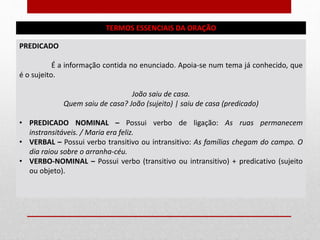 TERMOS ESSENCIAIS DA ORAÇÃO
PREDICADO
É a informação contida no enunciado. Apoia-se num tema já conhecido, que
é o sujeito.
João saiu de casa.
Quem saiu de casa? João (sujeito) | saiu de casa (predicado)
• PREDICADO NOMINAL – Possui verbo de ligação: As ruas permanecem
instransitáveis. / Maria era feliz.
• VERBAL – Possui verbo transitivo ou intransitivo: As famílias chegam do campo. O
dia raiou sobre o arranha-céu.
• VERBO-NOMINAL – Possui verbo (transitivo ou intransitivo) + predicativo (sujeito
ou objeto).
 