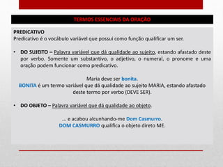 TERMOS ESSENCIAIS DA ORAÇÃO
PREDICATIVO
Predicativo é o vocábulo variável que possui como função qualificar um ser.
• DO SUJEITO – Palavra variável que dá qualidade ao sujeito, estando afastado deste
por verbo. Somente um substantivo, o adjetivo, o numeral, o pronome e uma
oração podem funcionar como predicativo.
Maria deve ser bonita.
BONITA é um termo variável que dá qualidade ao sujeito MARIA, estando afastado
deste termo por verbo (DEVE SER).
• DO OBJETO – Palavra variável que dá qualidade ao objeto.
... e acabou alcunhando-me Dom Casmurro.
DOM CASMURRO qualifica o objeto direto ME.
 