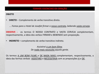 TERMOS ESSENCIAIS DA ORAÇÃO
OBJETO
• DIRETO – Complemento de verbo transitivo direto.
... Fomos para o Hotel de Josafat firmar o nosso contrato, bebendo vasta cerveja.
OBSERVE - os termos O NOSSO CONTRATO e VASTA CERVEJA complementam,
respectivamente, a ideia dos verbos FIRMAR e BEBENDO sem preposição.
• INDIRETO – complemento de verbo transitivo indireto.
Assistirei a um bom filme.
De nada mais necessita aquela gente.
Os termos A UM BOM FILME e DE NADA MAIS complementam, respectivamente, a
ideia das formas verbais ASSISTIREI e NECESSITAVA com as preposições A e DE.
 