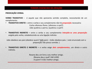 TERMOS ESSENCIAIS DA ORAÇÃO
PREDICAÇÃO VERBAL
VERBO TRANSITIVO - é aquele que não apresenta sentido completo, necessitando de um
complemento.
• TRANSITIVO DIRETO – entre o verbo e seu complemento não há preposição necessária:
Carlos ofereceu flores. (ofereceu o quê?)
João quebrou a perna. (quebrou o quê?)
• TRANSITIVO INDIRETO – entre o verbo e seu complemento interpõe-se uma preposição
exigida pelo verbo, estabelecendo-se uma ligação indireta:
João obedece aos pais (obedece quem? AOS pais) – (João obedece pais. | este enunciado sem a
preposição não possui sentido. )
• TRANSITIVO DIRETO E INDIRETO – o verbo exige dois complementos, um direto e outro
indireto.
Rosana deu um livro a seu melhor amigo.
(Rosana deu o quê? UM LIVRO
A quem? A SEU melhor amigo.
 