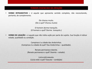 TERMOS ESSENCIAIS DA ORAÇÃO
• VERBO INTRANSITIVO – é aquele que apresenta sentido completo, não necessitando,
portanto, de complemento.
Ele chorou muito.
(Ele o quê? Chorou muito)
O homem dorme tranquilo.
(O homem o quê? Dorme tranquilo.)
• VERBO DE LIGAÇÃO – é aquele que não indica ação por parte do sujeito. Sua função é indicar
estado, qualidade ou condição.
Campinas é a cidade das Andorinhas.
(Campinas é a cidade do quê? Das Andorinhas – qualidade).
Renato permanece doente.
(Renato permanece o quê? Doente – estado).
Lúcia está exausta.
(Lúcia está o quê? Exausta – condição)
 