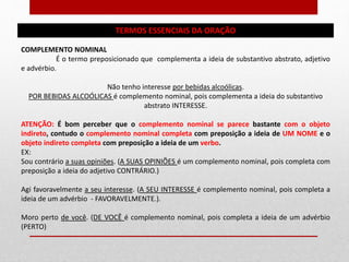 TERMOS ESSENCIAIS DA ORAÇÃO
COMPLEMENTO NOMINAL
É o termo preposicionado que complementa a ideia de substantivo abstrato, adjetivo
e advérbio.
Não tenho interesse por bebidas alcoólicas.
POR BEBIDAS ALCOÓLICAS é complemento nominal, pois complementa a ideia do substantivo
abstrato INTERESSE.
ATENÇÃO: É bom perceber que o complemento nominal se parece bastante com o objeto
indireto, contudo o complemento nominal completa com preposição a ideia de UM NOME e o
objeto indireto completa com preposição a ideia de um verbo.
EX:
Sou contrário a suas opiniões. (A SUAS OPINIÕES é um complemento nominal, pois completa com
preposição a ideia do adjetivo CONTRÁRIO.)
Agi favoravelmente a seu interesse. (A SEU INTERESSE é complemento nominal, pois completa a
ideia de um advérbio - FAVORAVELMENTE.).
Moro perto de você. (DE VOCÊ é complemento nominal, pois completa a ideia de um advérbio
(PERTO)
 