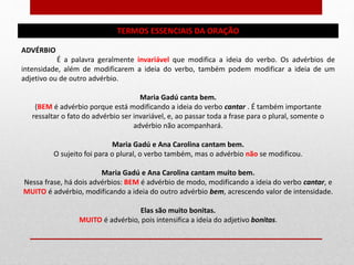 TERMOS ESSENCIAIS DA ORAÇÃO
ADVÉRBIO
É a palavra geralmente invariável que modifica a ideia do verbo. Os advérbios de
intensidade, além de modificarem a ideia do verbo, também podem modificar a ideia de um
adjetivo ou de outro advérbio.
Maria Gadú canta bem.
(BEM é advérbio porque está modificando a ideia do verbo cantar . É também importante
ressaltar o fato do advérbio ser invariável, e, ao passar toda a frase para o plural, somente o
advérbio não acompanhará.
Maria Gadú e Ana Carolina cantam bem.
O sujeito foi para o plural, o verbo também, mas o advérbio não se modificou.
Maria Gadú e Ana Carolina cantam muito bem.
Nessa frase, há dois advérbios: BEM é advérbio de modo, modificando a ideia do verbo cantar, e
MUITO é advérbio, modificando a ideia do outro advérbio bem, acrescendo valor de intensidade.
Elas são muito bonitas.
MUITO é advérbio, pois intensifica a ideia do adjetivo bonitas.
 