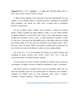 longínqua/Quando a nau se aproxima” e “o Longe nada tinha/Mais perto abre-se a
terra”. Nesta estrofe o abstracto torna-se concreto.
A “linha severana longínqua costa” representa as tais terras desconhecidas, mas que
“quando a nau se aproxima ergue-se a encosta em árvores” conseguiram ser alcançadas
pelos portugueses, esta encosta são, então, todos os lugares onde os portugueses
marcaram a sua presença.
Por fim, na última estrofe, Fernando Pessoa aproveita o balanço do raciocínio
anterior e chega à conclusão que podia equiparar o sonho a ver essas “formas invisíveis
da distância imprecisa”, ver para além do que o que os nossos olhos alcançam e “buscar
na linha fria do horizonte a árvore, a praia... os beijos merecidos da Verdade”. O sonho
é o mito que é o tudo desde que determinadas forças se desocultem, desde que se defina
uma “abstracta linha” (v.12) que, neste caso, representa o mar português como o “mito é
nada que é tudo” do poema “Ulisses” que pertence à primeira parte de Mensagem. O
uso do verbo ser no presente do indicativo confere aos versos intemporalidade.
Nos versos 16 e 17 há uma passagem do abstracto ao concreto reforçado pela
acumulação de nomes concretos como “árvore”, “praia”, “flor”, “ave” e fonte que
servem para alcançar um estádio de natureza suprema.
O poema acaba com o verso “Os beijos merecidos da Verdade” que nos mostra que
os portugueses são dignos de receber a verdade do conhecimento oculto, o tal horizonte.
Este poema mostra-nos Fernando Pessoa como um nacionalista místico mas, por
outro lado pessimista, apesar de, neste poema apenas nos deparamos com as lágrimas e
sofrimento de Portugal através de raras expressões como “noite e cerração”,
“tormentas”, “distância imprecisa” e “linha fria do horizonte”.
In http://resumoseoutros.blogspot.pt/2009/03/horizonte.html (consultadoa 28 de maio de 2013)
 