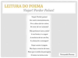 LEITURA DO POEMA
       Viajar! Perder Países!
              Viajar! Perder países!
            Ser outro constantemente,
             Por a alma não ter raízes
            De viver de ver somente!

            Não pertencer nem a mim!
             Ir em frente, ir a seguir
            A ausência de ter um fim,
             E a ânsia de o conseguir!

              Viajar assim é viagem.
            Mas faço-o sem ter de meu
          Mais que o sonho da passagem.
             O resto é só terra e céu.    Fernando Pessoa
 