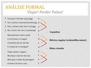 ANÁLISE FORMAL
                              Viajar! Perder Países!
7 Vi/a/jar!/ Per/der /pa/í/ses!      a
7 Ser/ ou/tro/ cons/tan/te/men/te, b
7 Por/ a al/ma /não /ter/ ra/í/zes   a
7 De/ vi/ver/ de /ver/ so/men/te!    b
                                         - 3 quadras
  Não pertencer nem a mim!           c
  Ir em frente, ir a seguir          d
                                         - Métrica regular (redondilha maior)
  A ausência de ter um fim,          c
  E a ânsia de o conseguir!          d
                                         - Rima cruzada
  Viajar assim é viagem.             e

  Mas faço-o sem ter de meu          f
  Mais que o sonho da passagem.      e
  O resto é só terra e céu.          f
 