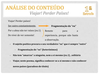 ANÁLISE DO CONTEÚDO
                     Viajar! Perder Países!
Viajar! Perder países!
Ser outro constantemente,               Fragmentação do “eu”
Por a alma não ter raízes (ex.1)   Remete          para        a
De viver de ver somente!           experiencia, porque não basta
                                   a observação.
 - O sujeito poético procura o seu verdadeiro “eu” que é sempre “outro”

      - Fragmentação do “eu” (heterónimos)

 - Não tem “amarras” a ninguém, nem a si mesmo (ex.1) , solitário

 - Viajar, neste poema, significa conhecer-se a si mesmo e não conhecer

    novos países (paradoxo do título)
 