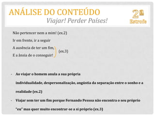 ANÁLISE DO CONTEÚDO
                       Viajar! Perder Países!
 Não pertencer nem a mim! (ex.2)
 Ir em frente, ir a seguir
 A ausência de ter um fim,
                             (ex.3)
 E a ânsia de o conseguir!



- Ao viajar o homem anula a sua própria

  individualidade, despersonalização, angústia da separação entre o sonho e a

  realidade (ex.2)

- Viajar sem ter um fim porque Fernando Pessoa não encontra o seu próprio

  “eu” mas quer muito encontrar-se a si próprio (ex.3)
 