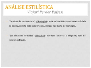 ANÁLISE ESTILÍSTICA
                      Viajar! Perder Países!

- “De viver de ver somente”- Aliteração - além de conferir ritmo e musicalidade
  ao poema, remete para a experiencia, porque não basta a observação.



- “por alma não ter raízes”- Metáfora - não tem “amarras” a ninguém, nem a si
  mesmo, solitário.
 