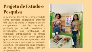 Projeto de Estudo e
Pesquisa
A pesquisa deverá ser compreendida
como princípio pedagógico presente
em todas as áreas. A inserção de um
componente curricular especíﬁco
pretende, por um lado, possibilitar a
investigação dos problemas da
realidade, ultrapassando os limites
das disciplinas; e por outro, garantir
que os educandos se apropriem dos
fundamentos e métodos de iniciação
cientíﬁca, consolidando seus estudos,
ao ﬁnal do Ensino Médio, com um
artigo cientíﬁco.
 