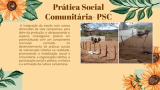Prática Social
Comunitária- PSC
A integração da escola com outras
dimensões da vida camponesa, para
além da produção, e ultrapassando o
aspecto investigativo poderá ser
potencializada com um componente
curricular centrado no
desenvolvimento de práticas sociais
de intervenção coletiva na realidade,
promovendo a mobilização social e
comunitária, a organização coletiva, a
participação social e política, a mística
e a animação da cultura camponesa.
 