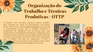 Organização do
Trabalho e Técnicas
Produtivas - OTTP
O trabalho como princípio educativo deverá, também,
estar presente em todos os componentes curriculares,
porém, aqui temos uma estratégia pedagógica que articula
o conhecimento escolar com o trabalho produtivo e
socialmente útil. Dialogando com as demais áreas esse
componente curricular deverá promover a integração entre
os fundamentos cientíﬁcos com o trabalho, potencializando
a relação teoria-prática; promover formas de organização
para o trabalho com base na cooperação; e tomar o
trabalho produtivo camponês e seus desaﬁos como objeto
de estudo, desenvolvendo tecnologias camponesas
 
