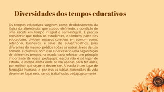 Diversidades dos tempos educativos
Os tempos educativos surgiram como desdobramento da
lógica da alternância, que acabou deﬁnindo, a condição de
uma escola em tempo integral e semi-integral. É preciso
considerar que todos os estudantes, e também parte dos
educadores, dividem espaços coletivos em comum como:
refeitório, banheiros e salas de aulas/trabalhos, (alas
diferentes do mesmo prédio); todas as outras áreas de uso
comuns e coletivas, com isso é necessário uma organização
de diferentes tempos na escola para reforçar um princípio
importante de nossa pedagogia: escola não é só lugar de
estudo, e menos ainda onde se vai apenas para ter aulas,
por melhor que sejam e devam ser. A escola é um lugar de
formação humana, e por isso as várias dimensões da vida
devem ter lugar nela, sendo trabalhadas pedagogicamente
 