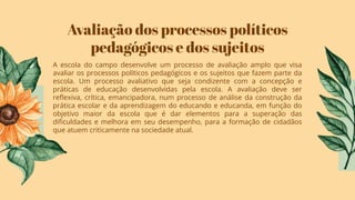Avaliação dos processos políticos
pedagógicos e dos sujeitos
A escola do campo desenvolve um processo de avaliação amplo que visa
avaliar os processos políticos pedagógicos e os sujeitos que fazem parte da
escola. Um processo avaliativo que seja condizente com a concepção e
práticas de educação desenvolvidas pela escola. A avaliação deve ser
reﬂexiva, crítica, emancipadora, num processo de análise da construção da
prática escolar e da aprendizagem do educando e educanda, em função do
objetivo maior da escola que é dar elementos para a superação das
diﬁculdades e melhora em seu desempenho, para a formação de cidadãos
que atuem criticamente na sociedade atual.
 