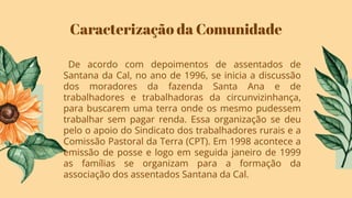 Caracterização da Comunidade
De acordo com depoimentos de assentados de
Santana da Cal, no ano de 1996, se inicia a discussão
dos moradores da fazenda Santa Ana e de
trabalhadores e trabalhadoras da circunvizinhança,
para buscarem uma terra onde os mesmo pudessem
trabalhar sem pagar renda. Essa organização se deu
pelo o apoio do Sindicato dos trabalhadores rurais e a
Comissão Pastoral da Terra (CPT). Em 1998 acontece a
emissão de posse e logo em seguida janeiro de 1999
as famílias se organizam para a formação da
associação dos assentados Santana da Cal.
 