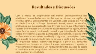 Resultados e Discussões
Com o intuito de proporcionar um melhor desenvolvimento nas
atividades desenvolvidas nas escolas que se situam em regiões de
reforma agrária, assentamentos de Canindé, após análise do PPP da
escola de Educação do Campo Patativa do Assaré, apesar dos desaﬁos,
analisamos que na atualidade, são diversos fatores que inﬂuenciam o
sucesso ou o fracasso dos alunos na escola destacam-se alguns, dentre
esses fatores, um é considerado central: a participação da família na
escola. Percebemos a grande participação das famílias, relações entre
professor-aluno de maneira saudável (há algumas contradições, porém,
com a ajuda da organicidade tudo se resolve e volta a sua harmonia).
Na inquietude dessas observações surgidas a partir das atividades
desenvolvidas durante as visitas à escola, observamos o quanto o
Projeto Político Pedagógico é um norteador de todas as ações da escola
e precisa-se antes de qualquer atitude a consulta a esse documento
para qualquer eventualidade
 