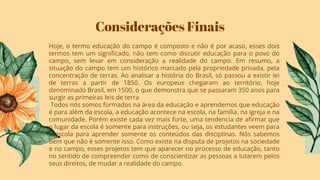 Considerações Finais
Hoje, o termo educação do campo é composto e não é por acaso, esses dois
termos tem um signiﬁcado, não tem como discutir educação para o povo do
campo, sem levar em consideração a realidade do campo. Em resumo, a
situação do campo tem um histórico marcado pela propriedade privada, pela
concentração de terras. Ao analisar a história do Brasil, só passou a existir lei
de terras a partir de 1850. Os europeus chegaram ao território, hoje
denominado Brasil, em 1500, o que demonstra que se passaram 350 anos para
surgir as primeiras leis de terra
Todos nós somos formados na área da educação e aprendemos que educação
é para além da escola, a educação acontece na escola, na família, na igreja e na
comunidade. Porém existe cada vez mais forte, uma tendencia de aﬁrmar que
o lugar da escola é somente para instruções, ou seja, os estudantes veem para
a escola para aprender somente os conteúdos das disciplinas. Nós sabemos
bem que não é somente isso. Como existe na disputa de projetos na sociedade
e no campo, esses projetos tem que aparecer no processo de educação, tanto
no sentido de compreender como de conscientizar as pessoas a lutarem pelos
seus direitos, de mudar a realidade do campo.
 