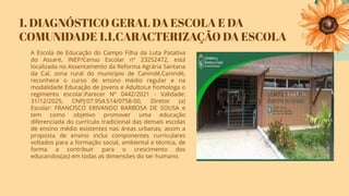 1. DIAGNÓSTICO GERAL DA ESCOLA E DA
COMUNIDADE 1.1.CARACTERIZAÇÃO DA ESCOLA
A Escola de Educação do Campo Filha da Luta Patativa
do Assaré, INEP/Censo Escolar nº 23252472, está
localizada no Assentamento da Reforma Agrária Santana
da Cal, zona rural do município de Canindé,Canindé,
reconhece o curso de ensino médio regular e na
modalidade Educação de Jovens e Adultos,e homologa o
regimento escolar.Parecer Nº 0442/2021 - Validade:
31/12/2025, CNPJ:07.954.514/0758-00, Diretor (a)
Escolar: FRANCISCO ERIVANDO BARBOSA DE SOUSA e
tem como objetivo promover uma educação
diferenciada do currículo tradicional das demais escolas
de ensino médio existentes nas áreas urbanas; assim a
proposta de ensino inclui componentes curriculares
voltados para a formação social, ambiental e técnica, de
forma a contribuir para o crescimento dos
educandos(as) em todas as dimensões do ser humano.
 