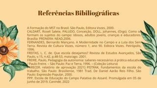 Referências Bibiliográﬁcas
A Formação do MST no Brasil. São Paulo, Editora Vozes, 2000.
CALDART, Roseli Salete, PALUDO, Conceição, DOLL, Johannes, (Orgs). Como se
formam os sujeitos do campo: Idosos, adultos jovens, crianças e educadores.
Brasília: PRONERA: NEAD,2006.
FERNANDES, Bernardo Mançano. A Modernidade no Campo e a Luta dos Sem
Terra. Revista de Cultura Vozes, número 1, ano 90. Editora Vozes. Petrópolis,
1996.
FREITAS, L. C. de. Que escola desejamos? Revista de Estudos Avançados, São
Paulo, v.15, n.42, p.48-53, maio/ago. 2001.
FREIRE, Paulo, Pedagogia da autonomia: saberes necessários à prática educativa
/ Paulo Freire. – São Paulo: Paz e Terra, 1996. – (Coleção Leitura)
PARECER. relatório de aprovação 2021] PISTRAK, Fundamentos da escola do
trabalho. São Paulo: Brasiliense, 1981 Trad. De Daniel Aarão Reis Filho. São
Paulo: Expressão Popular, 2000.
PPP. Escola de Educação do Campo Patativa do Assaré. Promulgada em 05 de
Junho de 2019, Canindé, 2022
 