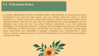 1.2 - Estrutura física
A unidade educacional funciona em prédio próprio, apresentando em sua estrutura física,
gradeamento em volta de toda escola, piso de cimento industrial, possui 3 blocos
especíﬁcos, o 1º bloco conta com o bloco administrativo, onde há uma sala de vídeo (que é
utilizada também sala de aula, por conta da superlotação das turmas),seguindo de uma
biblioteca que conta com um rico acervo literário nordestino, é um dos ambientes
pedagógicos da escola que promove a utilização das estratégias educacionais, estimulando
nos educandos o hábito da leitura, fomentando nos mesmos o interesse e prazer pelos
livros, desenvolver sua criatividade e cognição, enriquecer seus conhecimentos e senso
crítico e propiciar meios para que os mesmos desenvolvam uma nova forma de enxergar o
mundo a sua volta.
 