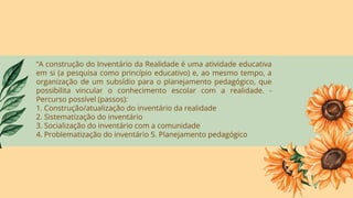“A construção do Inventário da Realidade é uma atividade educativa
em si (a pesquisa como princípio educativo) e, ao mesmo tempo, a
organização de um subsídio para o planejamento pedagógico, que
possibilita vincular o conhecimento escolar com a realidade. -
Percurso possível (passos):
1. Construção/atualização do inventário da realidade
2. Sistematização do inventário
3. Socialização do inventário com a comunidade
4. Problematização do inventário 5. Planejamento pedagógico
 