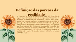 -Deﬁnição das porções da
realidade
O Currículo da escola do campo deve levar em consideração
alguns importantes aspectos que emergem da análise crítica da
realidade, que emergem nos inventários sobre o meio onde a
escola está inserida, das forças sociais que tencionam o modo de
produção da vida no campo. Além do meio educativo geral, das
formas de trabalho social, das formas educativas e instrucionais,
das lutas sociais, das formas de participação e gestão, dos
conteúdos , valores, e atitudes, são levadas em conta as bases
das ciências e das artes e os métodos especíﬁcos, no processo de
decisão sobre planos de estudos a serem adotados na escola.
(FREITAS, 2010)
 